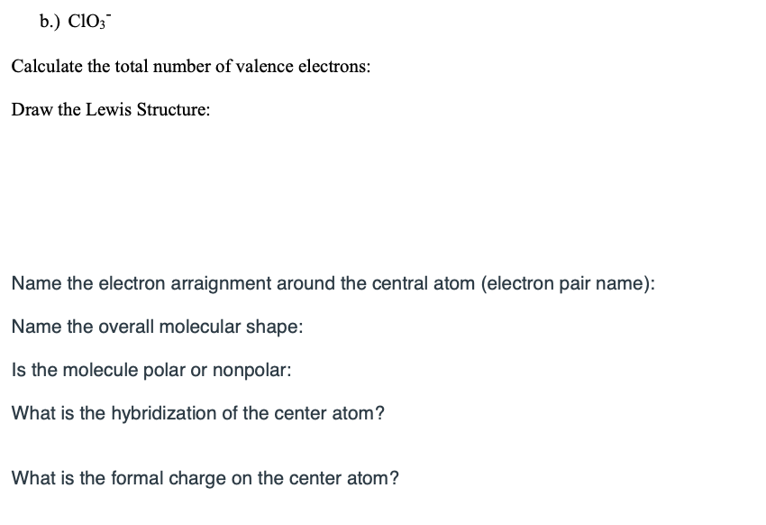 b.) ClO;
Calculate the total number of valence electrons:
Draw the Lewis Structure:
Name the electron arraignment around the central atom (electron pair name):
Name the overall molecular shape:
Is the molecule polar or nonpolar:
What is the hybridization of the center atom?
What is the formal charge on the center atom?
