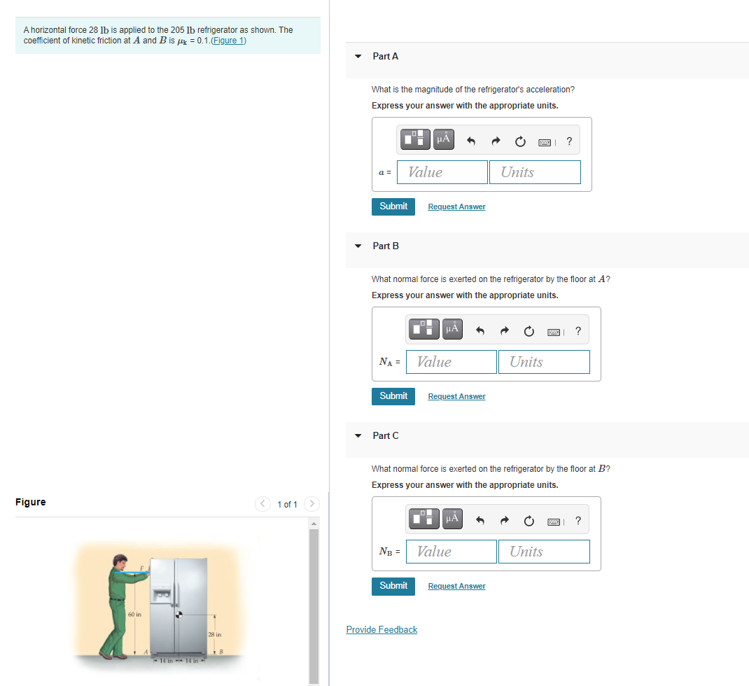 A horizontal force 28 lb is applied to the 205 lb refrigerator as shown. The
coefficient of kinetic friction at A and B is ur = 0.1.(Figure 1)
Part A
What is the magnitude of the refrigerator's acceleration?
Express your answer with the appropriate units.
a =
Value
Units
Submit
Request Answer
Part B
What normal force is exerted on the refrigerator by the floor at A?
Express your answer with the appropriate units.
HÀ
?
NA =
Value
Units
Submit
Request Answer
Part C
What normal force is exerted on the refrigerator by the floor at B?
Express your answer with the appropriate units.
Figure
1 of 1
HA
?
NB =
Value
Units
Submit
Request Answer
Provide Feedback
28 in
-14 in 14 in
