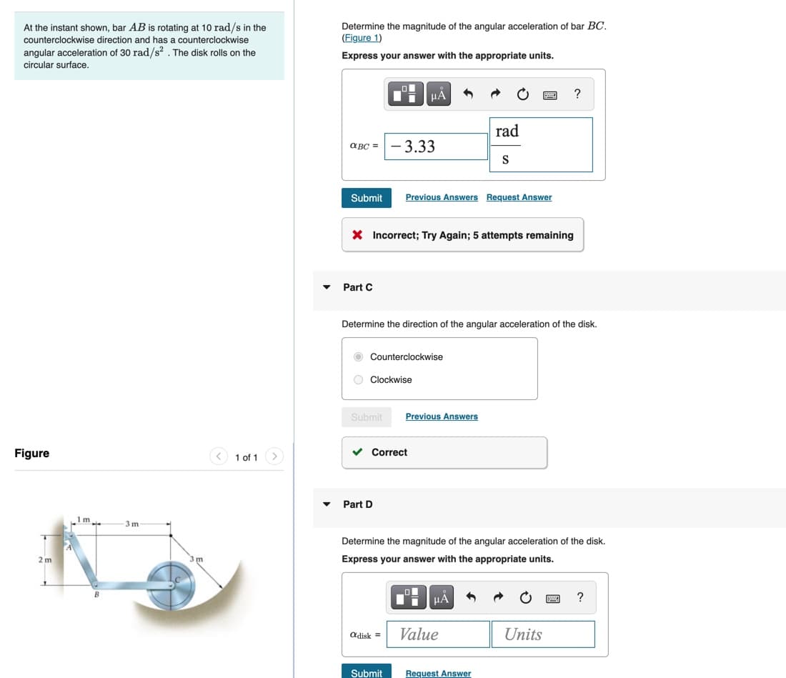 Determine the magnitude of the angular acceleration of bar BC.
(Figure 1)
At the instant shown, bar AB is rotating at 10 rad/s in the
counterclockwise direction and has a counterclockwise
angular acceleration of 30 rad/s? . The disk rolls on the
Express your answer with the appropriate units.
circular surface.
HA
?
rad
a BC =
- 3.33
S
Submit
Previous Answers Request Answer
X Incorrect; Try Again; 5 attempts remaining
Part C
Determine the direction of the angular acceleration of the disk.
O Counterclockwise
O Clockwise
Submit
Previous Answers
Figure
1 of 1
Correct
Part D
1m.
-3 m
Determine the magnitude of the angular acceleration of the disk.
2 m
Express your answer with the appropriate units.
HÁ
adisk =
Value
Units
Submit
Request Answer
