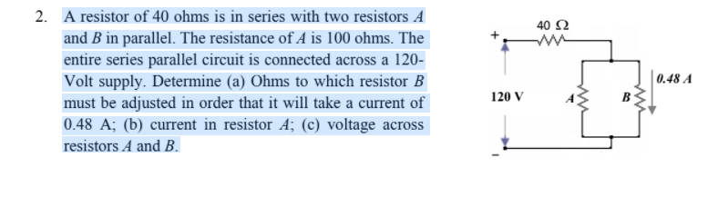 2. A resistor of 40 ohms is in series with two resistors A
40 Ω
and B in parallel. The resistance of A is 100 ohms. The
entire series parallel circuit is connected across a 120-
Volt supply. Determine (a) Ohms to which resistor B
must be adjusted in order that it will take a current of
0.48 A; (b) current in resistor A; (c) voltage across
0.48 A
120 V
resistors A and B.
