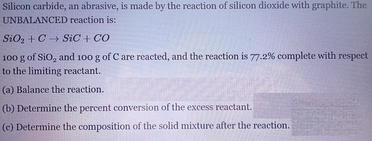 Silicon carbide, an abrasive, is made by the reaction of silicon dioxide with graphite. The
UNBALANCED reaction is:
SiO2 + C → SiC + CO
100 g of SiO, and 100 g of C are reacted, and the reaction is 77.2% complete with respect
to the limiting reactant.
(a) Balance the reaction.
(b) Determine the percent conversion of the excess reactant.
(c) Determine the composition of the solid mixture after the reaction.
