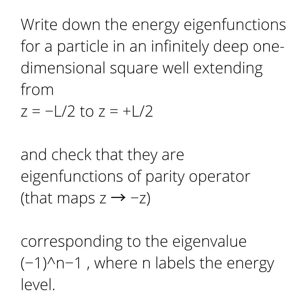 Write down the energy eigenfunctions
for a particle in an infinitely deep one-
dimensional square well extending
from
Z = -L/2 to z = +L/2
and check that they are
eigenfunctions of parity operator
(that maps z →-z)
corresponding to the eigenvalue
(-1)^n-1, where n labels the energy
level.
