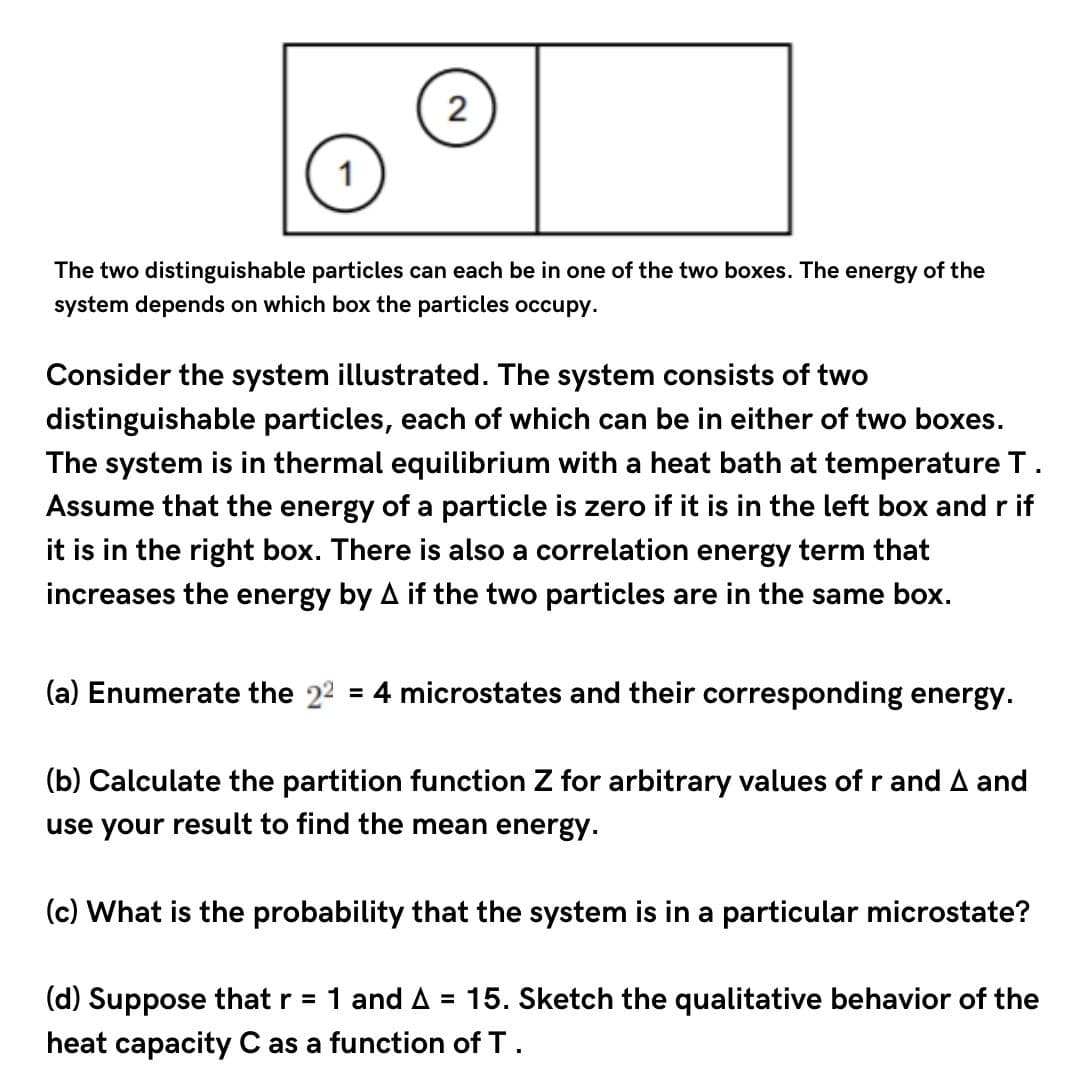 2
1
The two distinguishable particles can each be in one of the two boxes. The energy of the
system depends on which box the particles occupy.
Consider the system illustrated. The system consists of two
distinguishable particles, each of which can be in either of two boxes.
equilibrium with a heat bath at temperature T.
The system is in the
Assume that the energy of a particle is zero if it is in the left box and r if
it is in the right box. There is also a correlation energy term that
increases the energy by A if the two particles are in the same box.
(a) Enumerate the 22 = 4 microstates and their corresponding energy.
(b) Calculate the partition function Z for arbitrary values of r and A and
use your result to find the mean energy.
(c) What is the probability that the system is in a particular microstate?
(d) Suppose that r = 1 and A = 15. Sketch the qualitative behavior of the
heat capacity C as a function of T.
