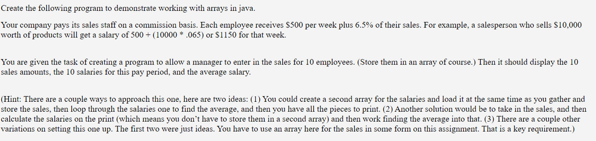 Create the following program to demonstrate working with arrays in java.
Your company pays its sales staff on a commission basis. Each employee receives $500 per week plus 6.5% of their sales. For example, a salesperson who sells $10,000
worth of products will get a salary of 500 + (10000 * .065) or $1150 for that week.
You are given the task of creating a program to allow a manager to enter in the sales for 10 employees. (Store them in an array of course.) Then it should display the 10
sales amounts, the 10 salaries for this pay period, and the average salary.
(Hint: There are a couple ways to approach this one, here are two ideas: (1) You could create a second array for the salaries and load it at the same time as you gather and
store the sales, then loop through the salaries one to find the average, and then you have all the pieces to print. (2) Another solution would be to take in the sales, and then
calculate the salaries on the print (which means you don't have to store them in a second array) and then work finding the average into that. (3) There are a couple other
variations on setting this one up. The first two were just ideas. You have to use an array here for the sales in some form on this assignment. That is a key requirement.)
