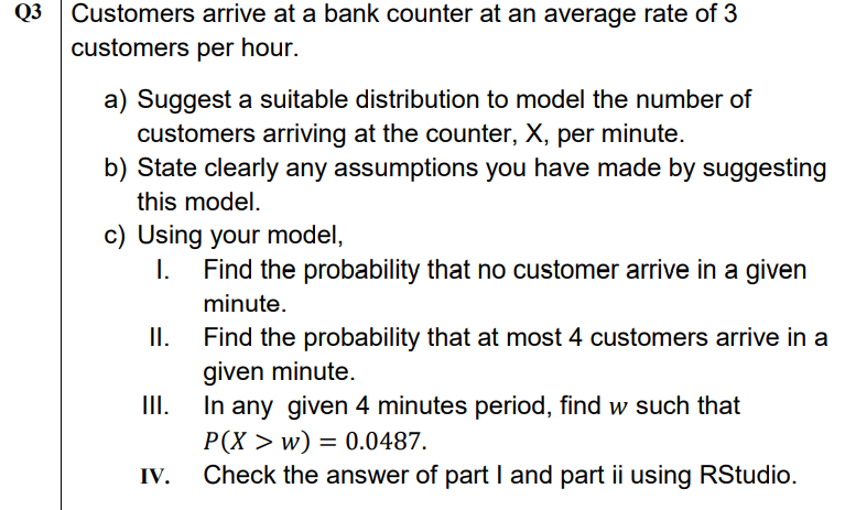 Q3 Customers arrive at a bank counter at an average rate of 3
customers per hour.
a) Suggest a suitable distribution to model the number of
customers arriving at the counter, X, per minute.
b) State clearly any assumptions you have made by suggesting
this model.
c) Using your model,
I.
Find the probability that no customer arrive in a given
minute.
II.
Find the probability that at most 4 customers arrive in a
given minute.
I.
In any given 4 minutes period, find w such that
Р(X > w)
Check the answer of part I and part ii using RStudio.
= 0.0487.
IV.
