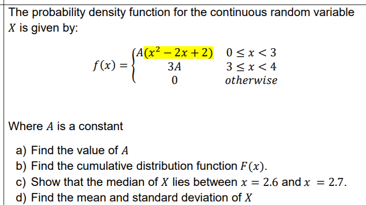 The probability density function for the continuous random variable
X is given by:
(A(x² – 2x + 2) 0<x<3
3 <x < 4
otherwise
f(x) =
ЗА
%3D
Where A is a constant
a) Find the value of A
b) Find the cumulative distribution function F (x).
c) Show that the median of X lies between x = 2.6 and x = 2.7.
d) Find the mean and standard deviation of X
