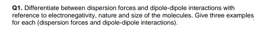 Q1. Differentiate between dispersion forces and dipole-dipole interactions with
reference to electronegativity, nature and size of the molecules. Give three examples
for each (dispersion forces and dipole-dipole interactions).
