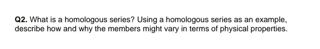 Q2. What is a homologous series? Using a homologous series as an example,
describe how and why the members might vary in terms of physical properties.
