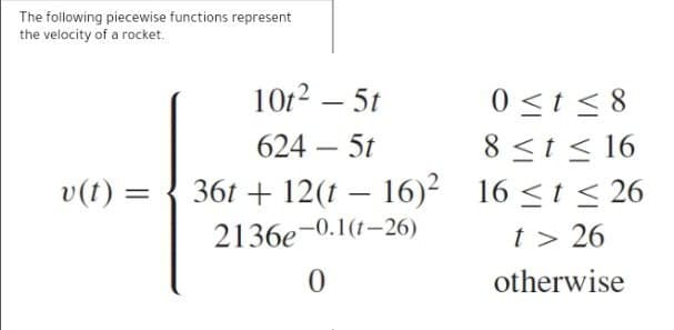 The following piecewise functions represent
the velocity of a rocket.
10t2 – 5t
0 <t < 8
8 <t < 16
16 <t < 26
624 – 5t
v(t) =
36t + 12(t – 16)²
2136e-0.1(1–26)
t > 26
otherwise
