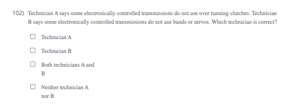 102) Technician A says some electronically controlled transmissions do not use over running clutches. Technician
B says some electronically controlled transmissions do not use bands or servos. Which technician is correct?
O Technician A
O Technician B
O Both technicians A and
B
Neither technician A
nor B
