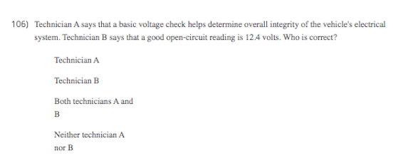 106) Technician A says that a basic voltage check helps determine overall integrity of the vehicle's electrical
system. Technician B says that a good open-cireuit reading is 12.4 volts. Who is correct?
Technician A
Technician B
Both technicians A and
в
Neither technician A
nor B
