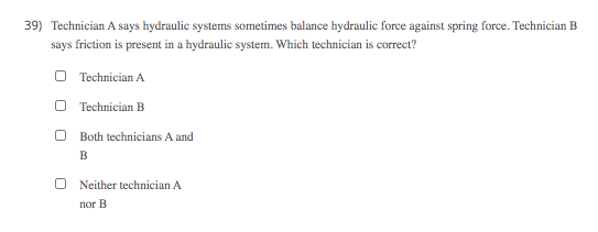 39) Technician A says hydraulic systems sometimes balance hydraulic force against spring force. Technician B
says friction is present in a hydraulic system. Which technician is correct?
O Technician A
Technician B
Both technicians A and
B
Neither technician A
пог В
