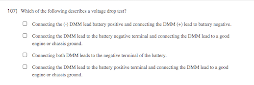 107) Which of the following describes a voltage drop test?
O Connecting the (-) DMM lead battery positive and connecting the DMM (+) lead to battery negative.
Connecting the DMM lead to the battery negative terminal and connecting the DMM lead to a good
engine or chassis ground.
O Connecting both DMM leads to the negative terminal of the battery.
Connecting the DMM lead to the battery positive terminal and connecting the DMM lead to a good
engine or chassis ground.
