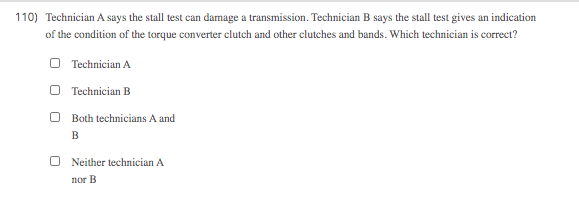 110) Technician A says the stall test can damage a transmission. Technician B says the stall test gives an indication
of the condition of the torque converter clutch and other clutches and bands. Which technician is correct?
O Technician A
O Technician B
O Both technicians A and
Neither technician A
nor B
