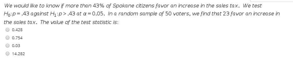 We would like to know if more than 43% of Spokane citizens favor an increase in the sales tax. We test
Hoip=.43 against H:p> .43 at a = 0.05. In a random sample of 50 voters, we find that 23 favor an increase in
the sales tax. The value of the test statistic is:
0.428
0.754
0.03
14.282
