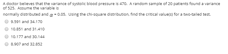 A doctor believes that the variance of systolic blood pressure is 470. A random sample of 20 patients found a variance
of 525. Assume the variable is
normally distributed and a = 0.05. Using the chi-square distribution, find the critical value(s) for a two-tailed test.
9.591 and 34.170
10.851 and 31.410
10.177 and 30.144
8.907 and 32.852
