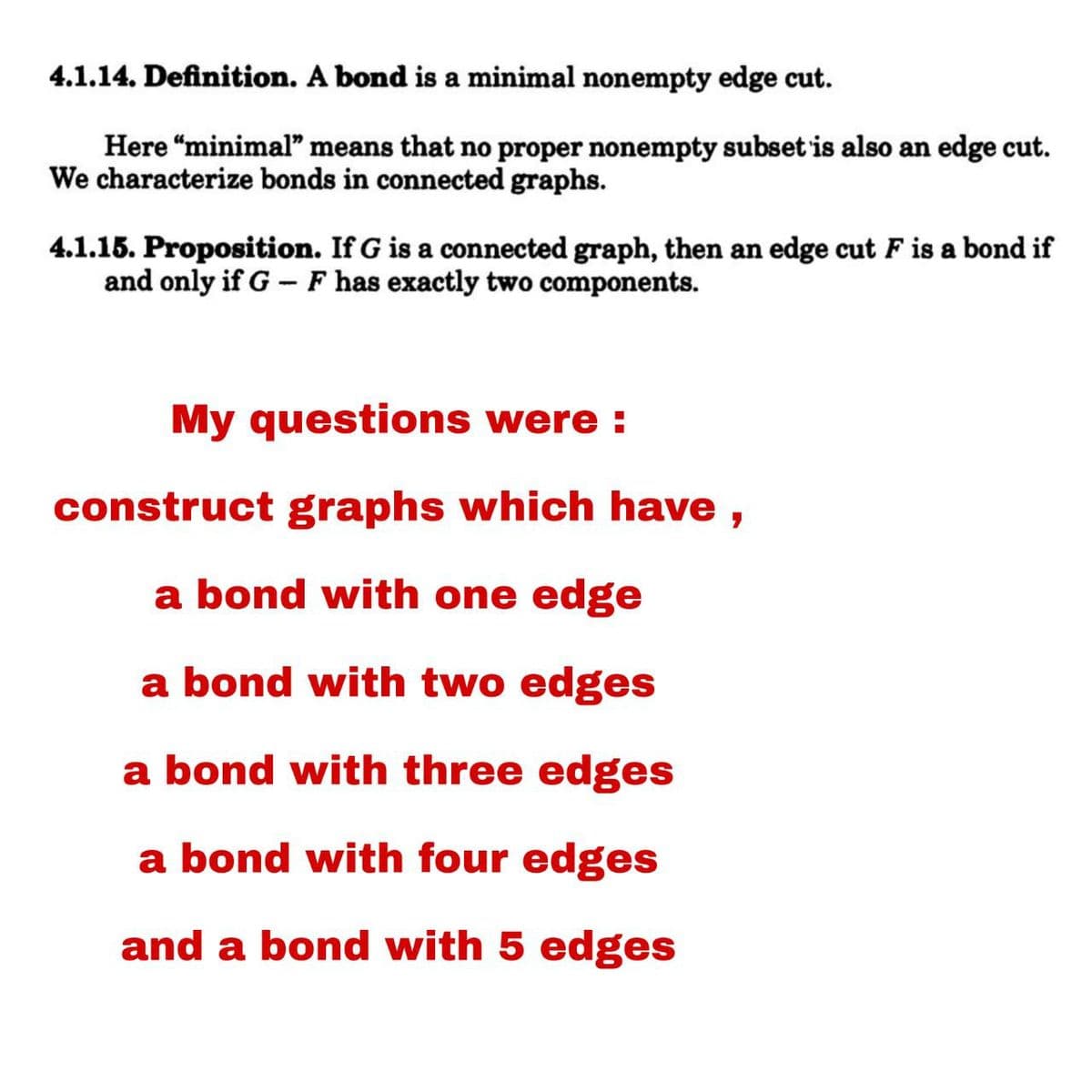 4.1.14. Definition. A bond is a minimal nonempty edge cut.
Here "minimal" means that no proper nonempty subset is also an edge cut.
We characterize bonds in connected graphs.
4.1.15. Proposition. If G is a connected graph, then an edge cut F is a bond if
and only if G - F has exactly two components.
My questions were :
construct graphs which have,
a bond with one edge
a bond with two edges
a bond with three edges
a bond with four edges
and a bond with 5 edges