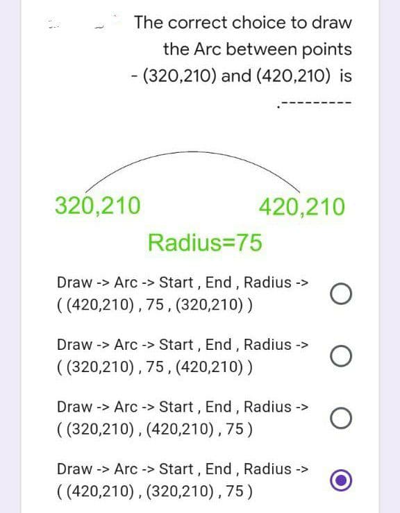 The correct choice to draw
the Arc between points
- (320,210) and (420,210) is
420,210
320,210
Radius=75
Draw -> Arc-> Start, End, Radius ->
((420,210), 75, (320,210))
Draw -> Arc-> Start, End, Radius ->
((320,210), 75, (420,210))
Draw -> Arc-> Start, End, Radius ->
((320,210), (420,210), 75)
Draw -> Arc-> Start, End, Radius ->
((420,210), (320,210), 75)
O
O
O