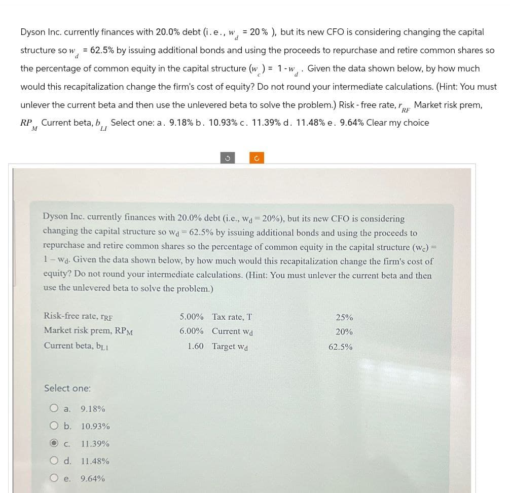 Dyson Inc. currently finances with 20.0% debt (i.e., w = 20% ), but its new CFO is considering changing the capital
d
d
structure so w = 62.5% by issuing additional bonds and using the proceeds to repurchase and retire common shares so
the percentage of common equity in the capital structure (w) = 1-w. Given the data shown below, by how much
would this recapitalization change the firm's cost of equity? Do not round your intermediate calculations. (Hint: You must
unlever the current beta and then use the unlevered beta to solve the problem.) Risk-free rate,
Market risk prem,
RP Current beta, b Select one: a. 9.18% b. 10.93% c. 11.39% d. 11.48% e. 9.64% Clear my choice
M
LI
RF
3
c
Dyson Inc. currently finances with 20.0% debt (i.e., wd=20%), but its new CFO is considering
changing the capital structure so wa 62.5% by issuing additional bonds and using the proceeds to
repurchase and retire common shares so the percentage of common equity in the capital structure (wc) =
1-wd. Given the data shown below, by how much would this recapitalization change the firm's cost of
equity? Do not round your intermediate calculations. (Hint: You must unlever the current beta and then
use the unlevered beta to solve the problem.)
Risk-free rate, TRF
5.00% Tax rate, T
25%
Market risk prem, RPM
6.00% Current wd
20%
Current beta, b₁₁
1.60 Target wd
62.5%
Select one:
O a. 9.18%
○ b. 10.93%
O c. 11.39%
O d. 11.48%
○ e. 9.64%