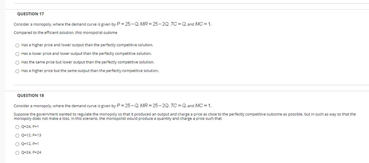 QUESTION 17
Consider a monopoly, where the demand curve is given by P = 25- Q. MR = 25 – 2Q, TC = Q, and MC = 1.
Compared to the efficient solution, this monopolist outome
O Has a higher price and lower output than the perfectly competitive solution.
Has a lower price and lower output than the perfectly competitive solution.
Has the same price but lower output than the perfectly competitive solution.
O Has a higher price but the same output than the perfectly competitive solution.
