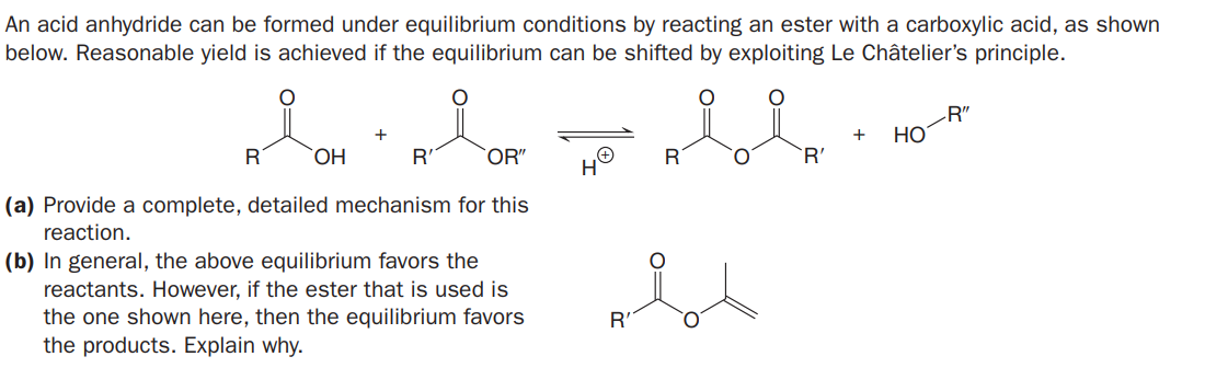 An acid anhydride can be formed under equilibrium conditions by reacting an ester with a carboxylic acid, as shown
below. Reasonable yield is achieved if the equilibrium can be shifted by exploiting Le Châtelier's principle.
-R"
HO
+
+
R
ОН
R'
`OR"
R
`R'
(a) Provide a complete, detailed mechanism for this
reaction.
(b) In general, the above equilibrium favors the
reactants. However, if the ester that is used is
the one shown here, then the equilibrium favors
the products. Explain why.
R'
O.
