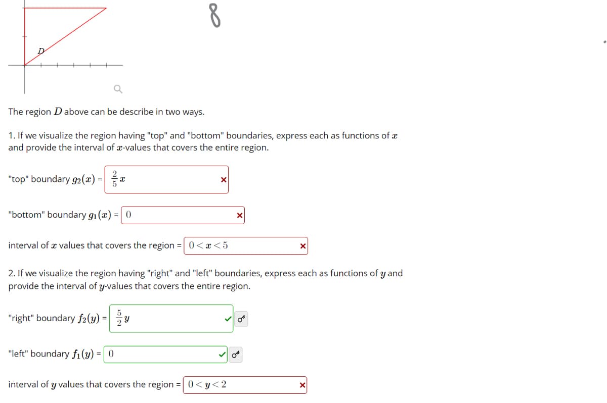 8
The region D above can be describe in two ways.
1. If we visualize the region having "top" and "bottom" boundaries, express each as functions of x
and provide the interval of x-values that covers the entire region.
"top" boundary g2(x) =|a
"bottom" boundary g1(x) = 0
interval of x values that covers the region =| 0<x<5
2. If we visualize the region having "right" and "left" boundaries, express each as functions of y and
provide the interval of y-values that covers the entire region.
"right" boundary f2(y) =
"left" boundary fi(y) =| 0
interval of y values that covers the region =0<y<2

