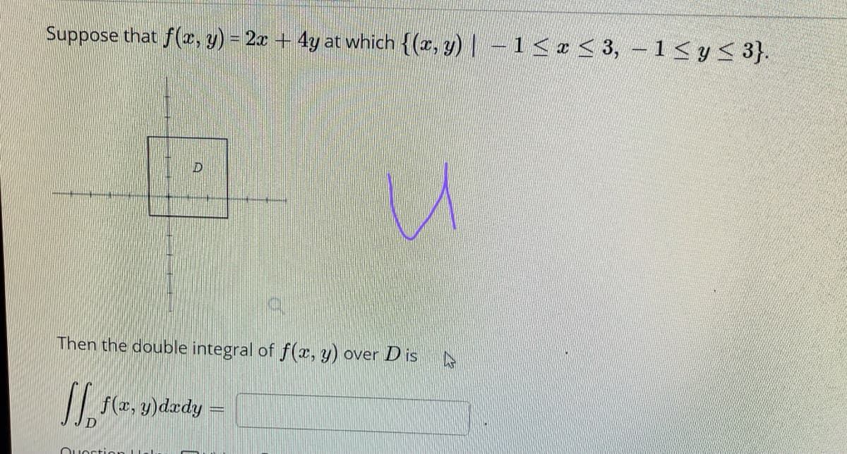 Suppose that f(r, y) = 2x + 4y at which {(r, y) | - 1<e< 3, -1<y< 3}.
Then the double integral of f(x, y) over D is
f(z, y)dzdy =
Ouortion
