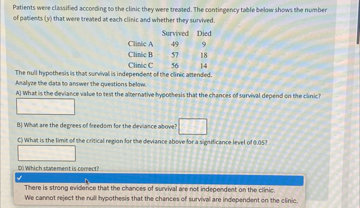 Patients were classified according to the clinic they were treated. The contingency table below shows the number
of patients (y) that were treated at each clinic and whether they survived.
Died
Survived
49
Clinic A
9
Clinic B
57
18
Clinic C
56
14
The null hypothesis is that survival is independent of the clinic attended.
Analyze the data to answer the questions below.
A) What is the deviance value to test the alternative hypothesis that the chances of survival depend on the clinic?
B) What are the degrees of freedom for the deviance above?
C) What is the limit of the critical region for the deviance above for a significance level of 0.05?
D) Which statement is correct?
✓
There is strong evidence that the chances of survival are not independent on the clinic.
We cannot reject the null hypothesis that the chances of survival are independent on the clinic.