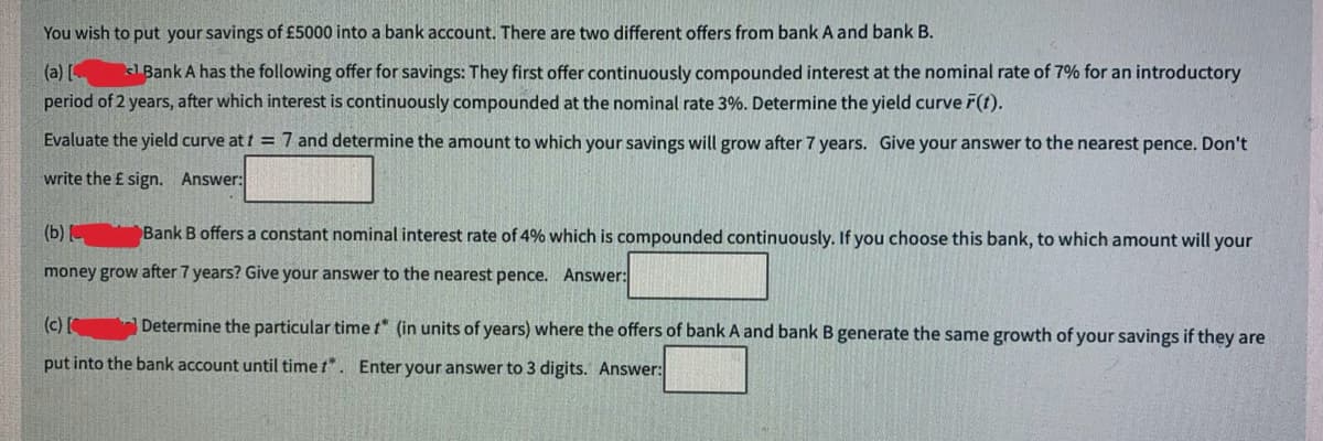 You wish to put your savings of £5000 into a bank account. There are two different offers from bank A and bank B.
(a) [
Bank A has the following offer for savings: They first offer continuously compounded interest at the nominal rate of 7% for an introductory
period of 2 years, after which interest is continuously compounded at the nominal rate 3%. Determine the yield curve F(t).
Evaluate the yield curve at t = 7 and determine the amount to which your savings will grow after 7 years. Give your answer to the nearest pence. Don't
write the £ sign. Answer:
(b)
Bank B offers a constant nominal interest rate of 4% which is compounded continuously. If you choose this bank, to which amount will your
money grow after 7 years? Give your answer to the nearest pence. Answer:
(c) [ Determine the particular time t* (in units of years) where the offers of bank A and bank B generate the same growth of your savings if they are
put into the bank account until time t*. Enter your answer to 3 digits. Answer: