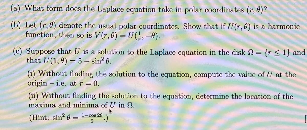 (a) What form does the Laplace equation take in polar coordinates (r, 0)?
(b) Let (r, 0) denote the usual polar coordinates. Show that if U(r, 0) is a harmonic
function, then so is V (r, 0) = U ( ½, –0).
(c) Suppose that U is a solution to the Laplace equation in the disk = {r ≤ 1} and
that U(1,0) = 5 - sin² 0.
(i) Without finding the solution to the equation, compute the value of U at the
origin i.e. at r = = 0.
(ii) Without finding the solution to the equation, determine the location of the
maxima and minima of U in 2.
(Hint: sin² 0 =
1-cos 20
².)