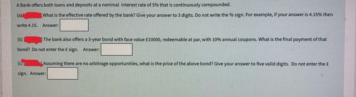 A Bank offers both loans and deposits at a nominal interest rate of 5% that is continuously compounded.
(a)
What is the effective rate offered by the bank? Give your answer to 3 digits. Do not write the % sign. For example, if your answer is 4.15% then
write 4.15. Answer:
(b)
The bank also offers a 3-year bond with face value £10000, redeemable at par, with 10% annual coupons. What is the final payment of that
bond? Do not enter the £ sign. Answer:
(C) T
sign. Answer:
Assuming there are no arbitrage opportunities, what is the price of the above bond? Give your answer to five valid digits. Do not enter the £