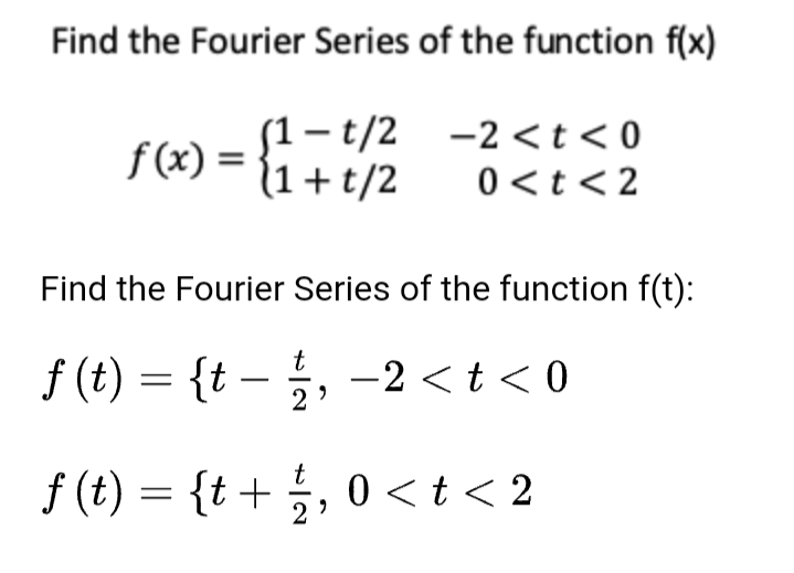 Find the Fourier Series of the function f(x)
f (x) =
{!-t/2 -2<t<0
1+t/2
0 <t <2
Find the Fourier Series of the function f(t):
t
f (t) = {t –
5, -2 < t < 0
f (t) = {t+ ;, 0 <t < 2
