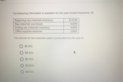 The following information is available for the year ended December 31:
Beginning raw materials inventory
Raw materials purchases
$4,100
5,600
4,600
2,600
Ending raw materials inventory
Office supplies expense
The amount of raw materials used in production for the year is:
O $5,100
O $8,300.
$5,700
$5,600
O $9.700.