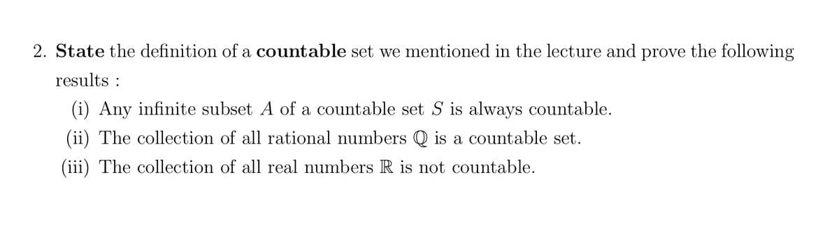 2. State the definition of a countable set we mentioned in the lecture and prove the following
results :
(i) Any infinite subset A of a countable set S is always countable.
(ii) The collection of all rational numbers Q is a countable set.
(iii) The collection of all real numbers R is not countable.