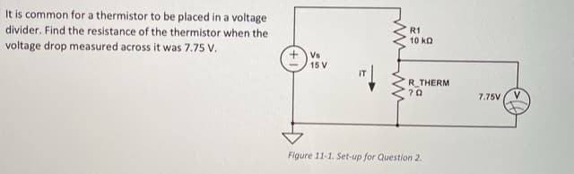 It is common for a thermistor to be placed in a voltage
divider. Find the resistance of the thermistor when the
R1
10 ka
voltage drop measured across it was 7.75 V.
Vs
15 V
R_THERM
7.75V
Figure 11-1. Set-up for Question 2.
