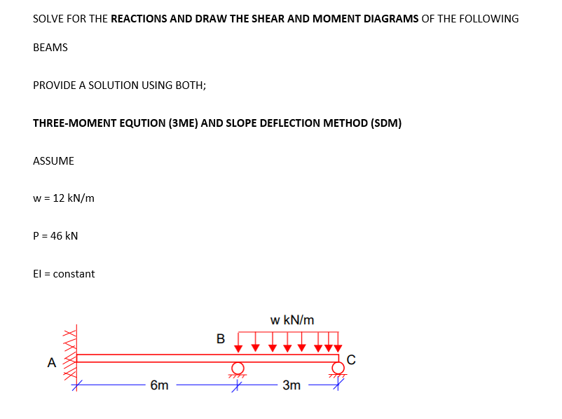 SOLVE FOR THE REACTIONS AND DRAW THE SHEAR AND MOMENT DIAGRAMS OF THE FOLLOWING
BEAMS
PROVIDE A SOLUTION USING BOTH;
THREE-MOMENT EQUTION (3ME) AND SLOPE DEFLECTION METHOD (SDM)
ASSUME
w = 12 kN/m
P = 46 kN
El = constant
w kN/m
A
6m
3m
B.
