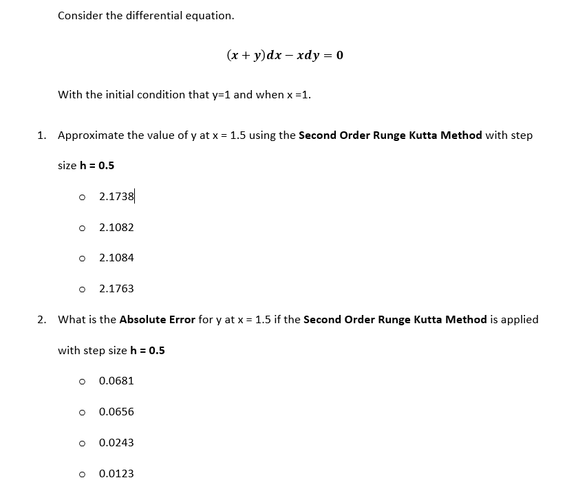 Consider the differential equation.
(x + y)dx – xdy = 0
With the initial condition that y=1 and when x =1.
1. Approximate the value of y at x = 1.5 using the Second Order Runge Kutta Method with step
size h = 0.5
o 2.1738
2.1082
2.1084
2.1763
2. What is the Absolute Error for y at x = 1.5 if the Second Order Runge Kutta Method is applied
with step size h = 0.5
0.0681
0.0656
0.0243
0.0123
