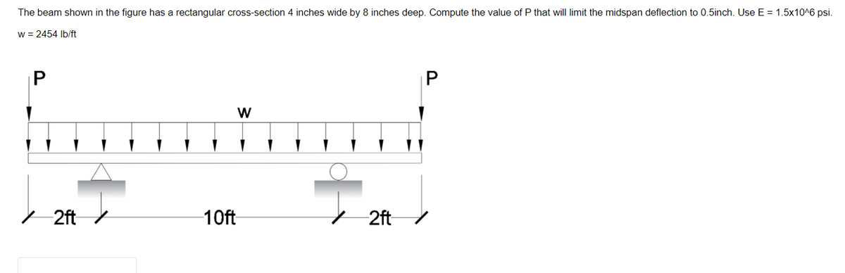 The beam shown in the figure has a rectangular cross-section 4 inches wide by 8 inches deep. Compute the value of P that will limit the midspan deflection to 0.5inch. Use E = 1.5x10^6 psi.
w = 2454 Ib/ft
|P
P
- 2ft /
10ft
+ 2ft
