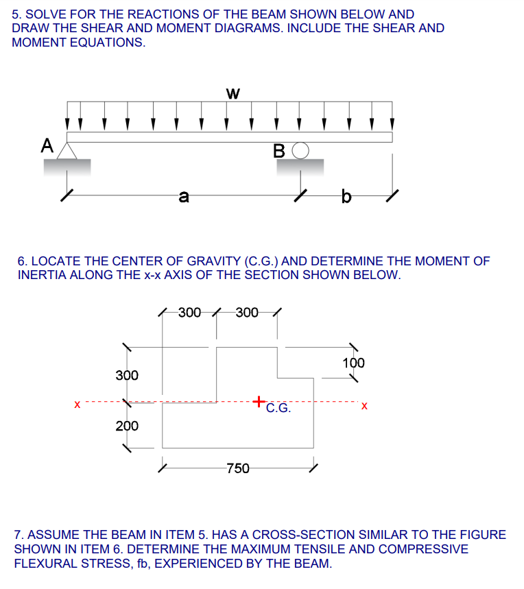 5. SOLVE FOR THE REACTIONS OF THE BEAM SHOWN BELOW AND
DRAW THE SHEAR AND MOMENT DIAGRAMS. INCLUDE THE SHEAR AND
MOMENT EQUATIONS.
A
B
a
6. LOCATE THE CENTER OF GRAVITY (C.G.) AND DETERMINE THE MOMENT OF
INERTIA ALONG THE x-x AXIS OF THE SECTION SHOWN BELOW.
300 300
100
300
+C.G.
200
-750
7. ASSUME THE BEAM IN ITEM 5. HAS A CROSS-SECTION SIMILAR TO THE FIGURE
SHOWN IN ITEM 6. DETERMINE THE MAXIMUM TENSILE AND COMPRESSIVE
FLEXURAL STRESS, fb, EXPERIENCED BY THE BEAM.
