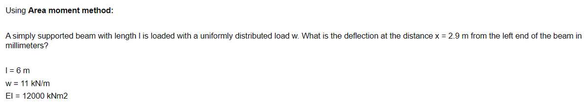 Using Area moment method:
A simply supported beam with length I is loaded with a uniformly distributed load w. What is the deflection at the distance x = 2.9 m from the left end of the beam in
millimeters?
| = 6 m
w = 11 kN/m
El = 12000 KNM2
