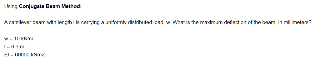 Using Conjugate Beam Method:
A cantilever beam with length I is carrying a uniformly distributed load, w. What is the maximum deflection of the beam, in millimeters?
w = 10 kN/m
| = 6.3 m
El = 60000 kNm2
