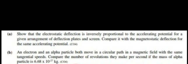 (a) Show that the electrostatic deflection is inversely proportional to the accelerating potential for a
given arrangement of deflection plates and screen. Compare it with the magnetostatic deflection for
the same accelerating potential. (co)
(b) An electron and an alpha particle both move in a circular path in a magnetic field with the same
tangential speeds. Compare the number of revolutions they make per second if the mass of alpha
particle is 6.68 x 10 kg. (co4)