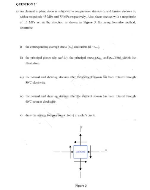 QUESTION 2
a) An element in plane stress is subjected to compressive stresses o, and tension stresses ay
with a magnitude 45 MPa and 75 MPa respectively. Also, shear stresses with a magnitude
of 15 MPa act in the direction as shown in Figure 3. By using fomulae method,
determine:
i) the corresponding average stress (o,) and radius (R / Fea).
i) the principal planes (Op and 0s), the principal stress (m. and Gan) and sketch the
illustration.
iii) the normal and shearing stresses after the element shown has been rotated through
30°C clockwise.
iv) the normal and shear ing stresses after the element shown has been rotated through
60°C counter clockwise.
v) draw the answer for questions (i to iv) in mohr's circle.
Element
Figure 3
