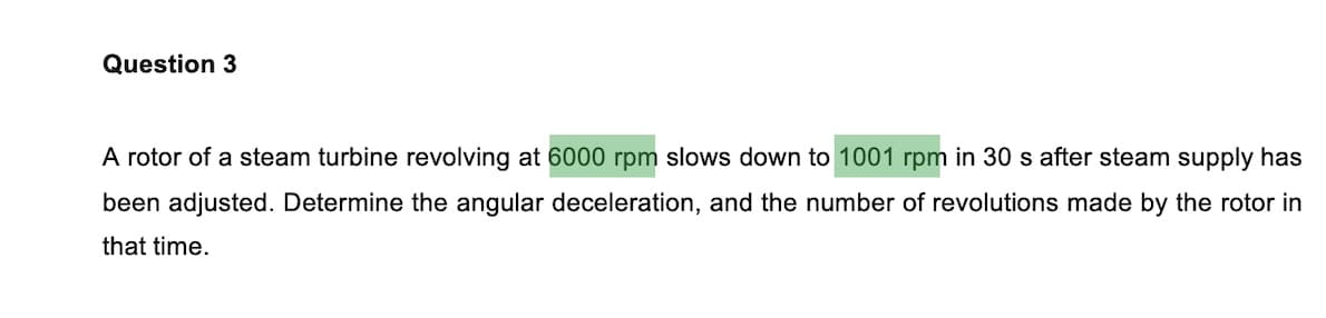 Question 3
A rotor of a steam turbine revolving at 6000 rpm slows down to 1001 rpm in 30 s after steam supply has
been adjusted. Determine the angular deceleration, and the number of revolutions made by the rotor in
that time.
