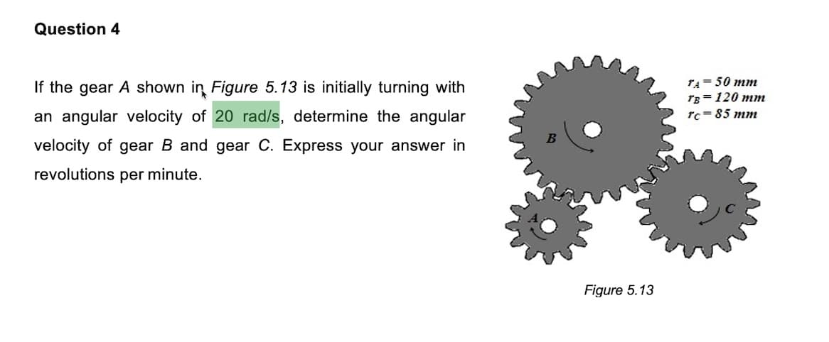 Question 4
If the gear A shown in Figure 5.13 is initially turning with
rA= 50 mm
TB = 120 mm
an angular velocity of 20 rad/s, determine the angular
rc= 85 mn
velocity of gear B and gear C. Express your answer in
revolutions per minute.
Figure 5.13
