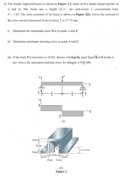 b) The simply supported beam as shown in Figure 2 is made of five planks glued together at
A and B. The beam has a length of, L= 4m and carries a concentrated load
P = 5 KN. The cross sectional of the beam is shown in Figure 2(b). Given the centroid of
the cross section (measured from its base), y is 27.73 mm.
i) Determine the maximum shear flow at point 4 and B,
ii) Determine maximum shearing stress at point A and B,
i) If the load, Pis inereases to 10 kN, discuss whether the joint A and B will break or
not. Given the maximum shearing stress for the ghue is 0.45 kPa.
(a)
10 mm
40 mm
9=27.13 mm
10 m
40 m-t
30 mm
10 mm
10 mm
(b)
Figure 2
