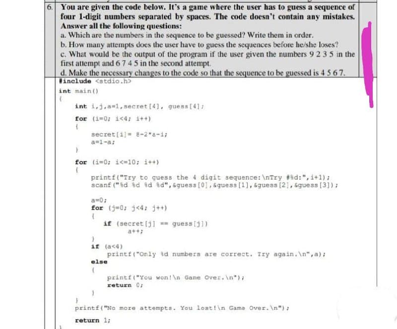 6. You are given the code below. It's a game where the user has to guess a sequence of
four 1-digit numbers separated by spaces. The code doesn't contain any mistakes.
Answer all the following questions:
a. Which are the numbers in the sequence to be guessed? Write them in order.
b. How many attempts does the user have to guess the sequences before he/she loses?
c. What would be the output of the program if the user given the numbers 9 2 3 5 in the
first attempt and 6745 in the second attempt.
d. Make the necessary changes to the code so that the sequence to be guessed is 4567.
include <atdio.h>
int main()
int i,j,a=l,secret [4), guess(41:
for (i-0; i<4; i++)
secret[i]= 8-2*a-i;
a=1-a;
for (i-0: i<=10; i++)
printf("Try to guess the 4 digit sequence: \nTry #id:", i+1);
scanf ("id id td id", &guess [01, &guess [1], &guess [21, sguess [3])) ;
a=0;
for (j=0; j<4: j++)
if (secret (j] == guess [j])
if (ac4)
printf("Only sd numbers are correct. Iry again. \n", a);
else
printf("You won! \n Game Over. \n");
return 0;
printf("No more attempts. You lost!\n Game Over. \n"):
return 1;
