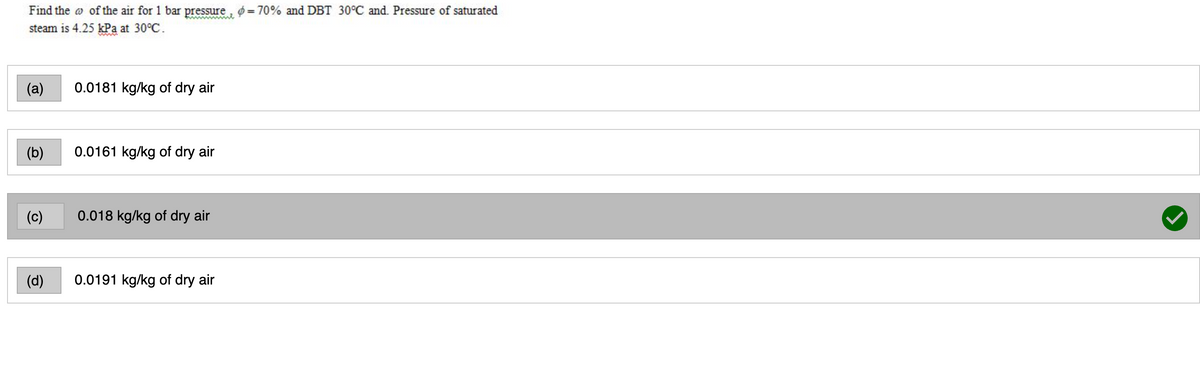 Find the o of the air for 1 bar pressure, = 70% and DBT 30°C and. Pressure of saturated
steam is 4.25 kPa at 30°C.
wwww
(а)
0.0181 kg/kg of dry air
(b)
0.0161 kg/kg of dry air
(c)
0.018 kg/kg of dry air
(d)
0.0191 kg/kg of dry air
