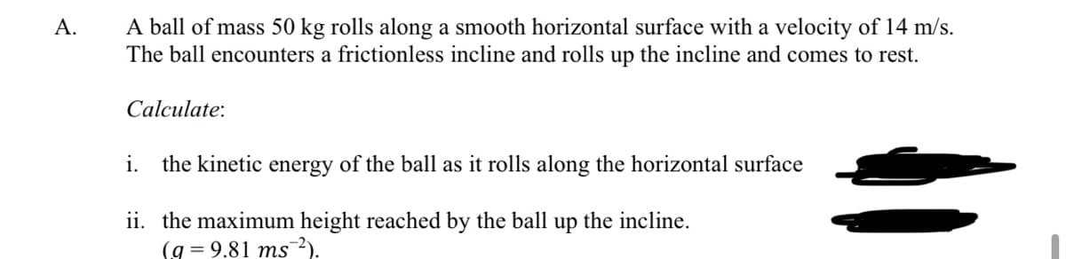 A ball of mass 50 kg rolls along a smooth horizontal surface with a velocity of 14 m/s.
The ball encounters a frictionless incline and rolls up the incline and comes to rest.
A.
Calculate:
i.
the kinetic energy of the ball as it rolls along the horizontal surface
ii. the maximum height reached by the ball
(g = 9.81 ms²).
up
the incline.
