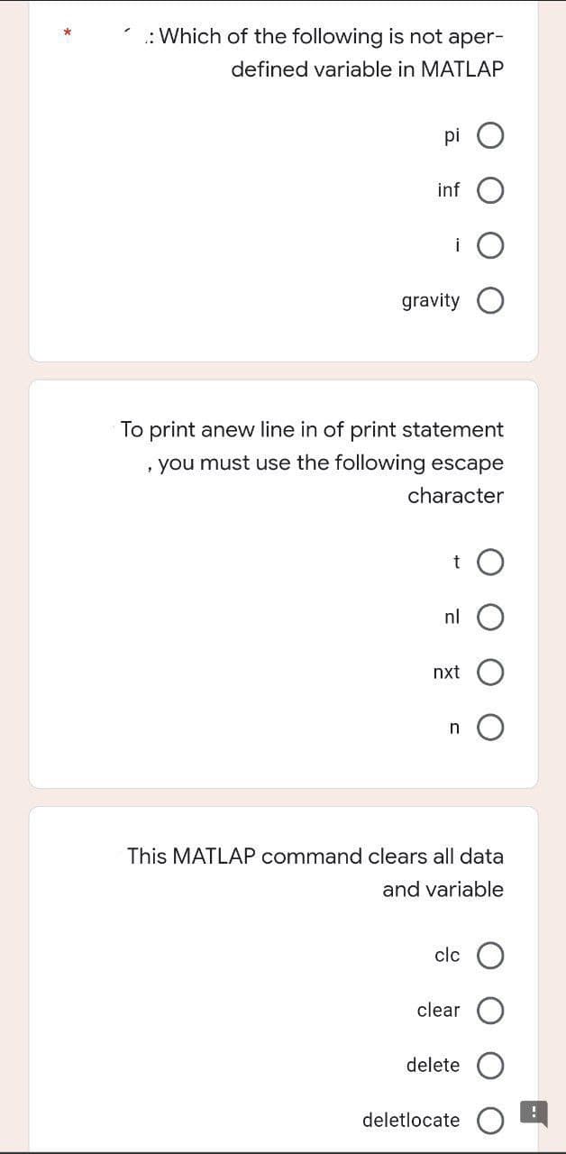 Which of the following is not aper-
defined variable in MATLAP
pi
inf
gravity
To print anew line in of print statement
, you must use the following escape
character
t
nl
nxt
n
This MATLAP command clears all data
and variable
clc
clear
delete
deletlocate
